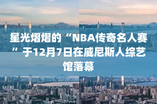 星光熠熠的“NBA傳奇名人賽”于12月7日在威尼斯人綜藝館落幕