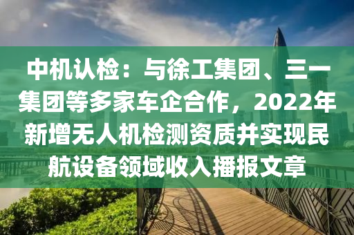 中機(jī)認(rèn)檢：與徐工集團(tuán)、三一集團(tuán)等多家車企合作，2022年新增無(wú)人機(jī)檢測(cè)資質(zhì)并實(shí)現(xiàn)民航設(shè)備領(lǐng)域收入播報(bào)文章