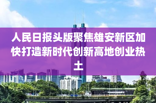 人民日?qǐng)?bào)頭版聚焦雄安新區(qū)加快打造新時(shí)代創(chuàng)新高地創(chuàng)業(yè)熱土