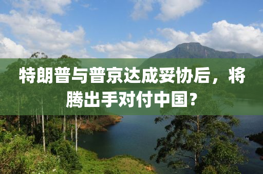 特朗普與普京達(dá)成妥協(xié)后，將騰出手對(duì)付中國(guó)？