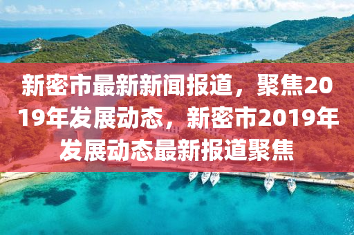 新密市最新新聞報(bào)道，聚焦2019年發(fā)展動(dòng)態(tài)，新密市2019年發(fā)展動(dòng)態(tài)最新報(bào)道聚焦