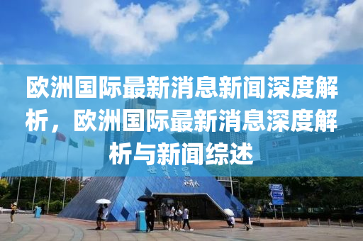 歐洲國際最新消息新聞深度解析，歐洲國際最新消息深度解析與新聞綜述