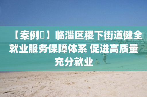 【案例?】臨淄區(qū)稷下街道健全就業(yè)服務(wù)保障體系 促進高質(zhì)量充分就業(yè)