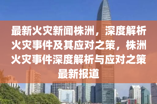 最新火災(zāi)新聞株洲，深度解析火災(zāi)事件及其應(yīng)對之策，株洲火災(zāi)事件深度解析與應(yīng)對之策最新報道