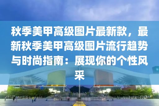 秋季美甲高級圖片最新款，最新秋季美甲高級圖片流行趨勢與時尚指南：展現(xiàn)你的個性風采