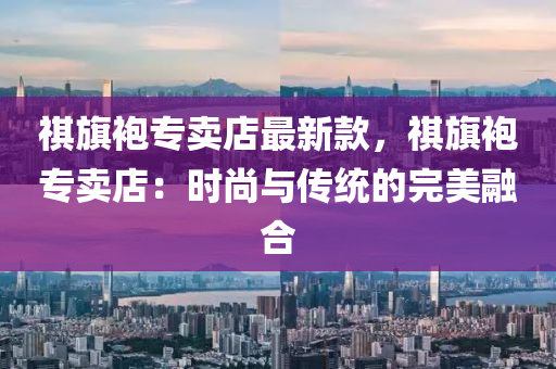 祺旗袍專賣店最新款，祺旗袍專賣店：時尚與傳統(tǒng)的完美融合