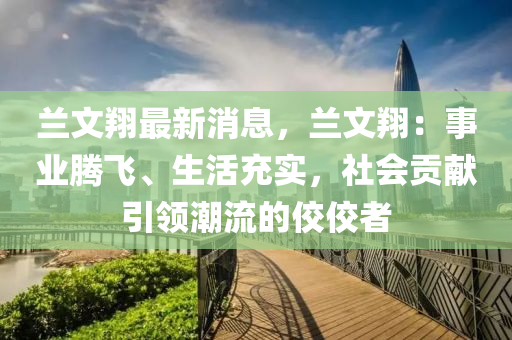 蘭文翔最新消息，蘭文翔：事業(yè)騰飛、生活充實(shí)，社會(huì)貢獻(xiàn)引領(lǐng)潮流的佼佼者