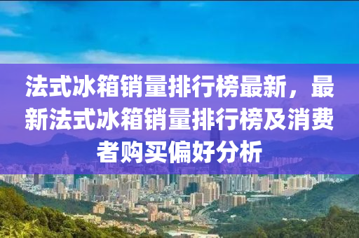 法式冰箱銷量排行榜最新，最新法式冰箱銷量排行榜及消費(fèi)者購買偏好分析