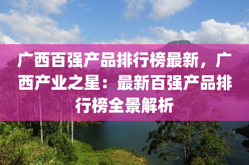 廣西百強(qiáng)產(chǎn)品排行榜最新，廣西產(chǎn)業(yè)之星：最新百強(qiáng)產(chǎn)品排行榜全景解析