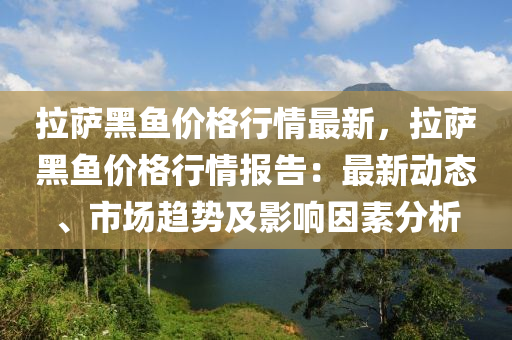 拉薩黑魚價格行情最新，拉薩黑魚價格行情報告：最新動態(tài)、市場趨勢及影響因素分析