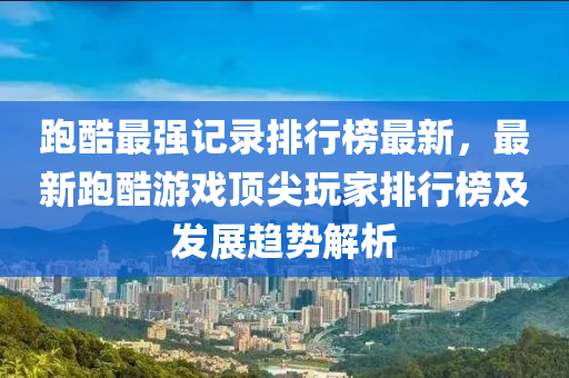 跑酷最強(qiáng)記錄排行榜最新，最新跑酷游戲頂尖玩家排行榜及發(fā)展趨勢(shì)解析