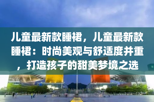 兒童最新款睡裙，兒童最新款睡裙：時尚美觀與舒適度并重，打造孩子的甜美夢境之選