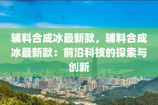 輔料合成冰最新款，輔料合成冰最新款：前沿科技的探索與創(chuàng)新