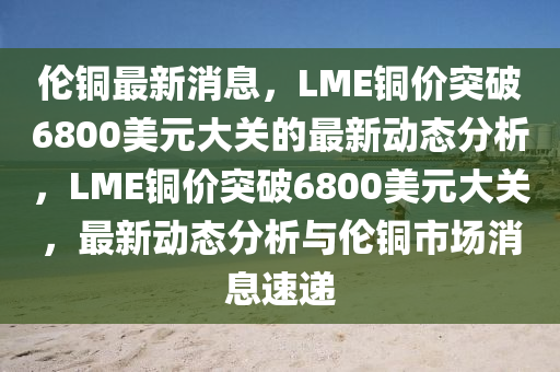 倫銅最新消息，LME銅價突破6800美元大關(guān)的最新動態(tài)分析，LME銅價突破6800美元大關(guān)，最新動態(tài)分析與倫銅市場消息速遞