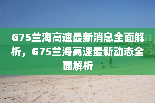 G75蘭海高速最新消息全面解析，G75蘭海高速最新動態(tài)全面解析