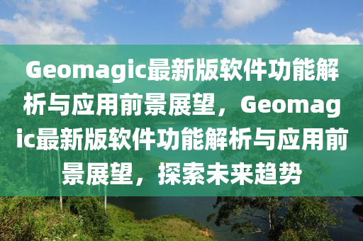 Geomagic最新版軟件功能解析與應(yīng)用前景展望，Geomagic最新版軟件功能解析與應(yīng)用前景展望，探索未來(lái)趨勢(shì)