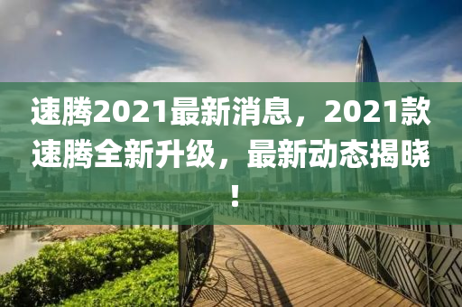 速騰2021最新消息，2021款速騰全新升級，最新動態(tài)揭曉！