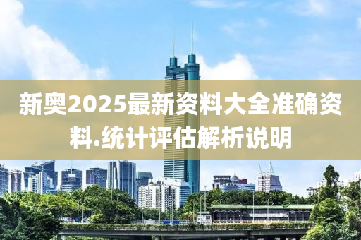 新奧2025最新資料大全準確資料.統(tǒng)計評估解析說明