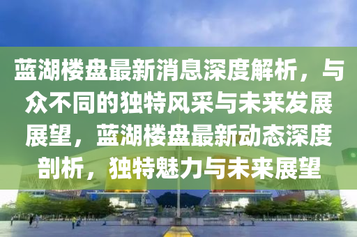 藍湖樓盤最新消息深度解析，與眾不同的獨特風采與未來發(fā)展展望，藍湖樓盤最新動態(tài)深度剖析，獨特魅力與未來展望