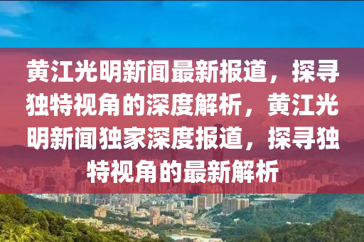 黃江光明新聞最新報(bào)道，探尋獨(dú)特視角的深度解析，黃江光明新聞獨(dú)家深度報(bào)道，探尋獨(dú)特視角的最新解析