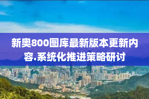 新奧800圖庫最新版本更新內(nèi)容.系統(tǒng)化推進(jìn)策略研討