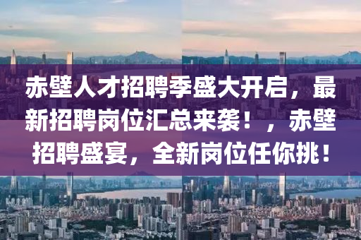 赤壁人才招聘季盛大開啟，最新招聘崗位匯總來襲！，赤壁招聘盛宴，全新崗位任你挑！