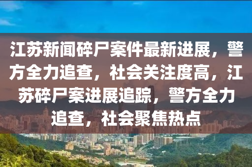 江蘇新聞碎尸案件最新進展，警方全力追查，社會關(guān)注度高，江蘇碎尸案進展追蹤，警方全力追查，社會聚焦熱點