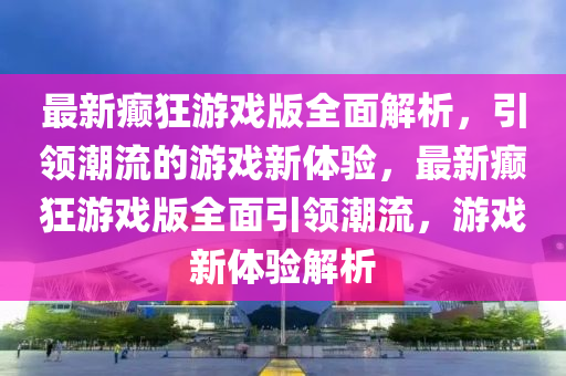 最新癲狂游戲版全面解析，引領潮流的游戲新體驗，最新癲狂游戲版全面引領潮流，游戲新體驗解析