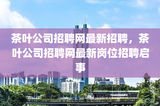 茶葉公司招聘網(wǎng)最新招聘，茶葉公司招聘網(wǎng)最新崗位招聘啟事