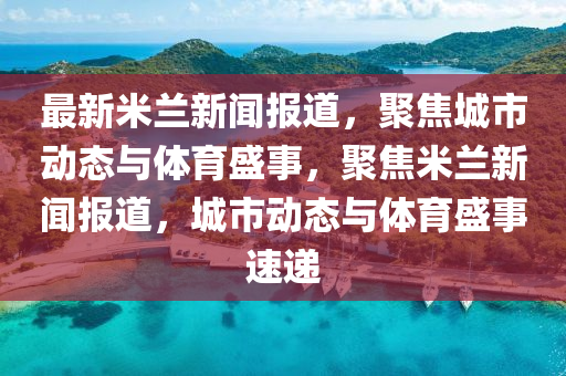 最新米蘭新聞報(bào)道，聚焦城市動(dòng)態(tài)與體育盛事，聚焦米蘭新聞報(bào)道，城市動(dòng)態(tài)與體育盛事速遞