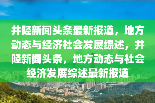 井陘新聞?lì)^條最新報(bào)道，地方動(dòng)態(tài)與經(jīng)濟(jì)社會(huì)發(fā)展綜述，井陘新聞?lì)^條，地方動(dòng)態(tài)與社會(huì)經(jīng)濟(jì)發(fā)展綜述最新報(bào)道