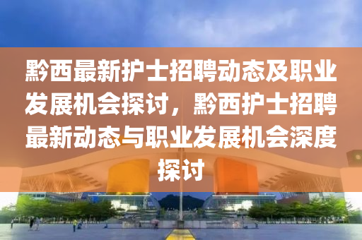 黔西最新護士招聘動態(tài)及職業(yè)發(fā)展機會探討，黔西護士招聘最新動態(tài)與職業(yè)發(fā)展機會深度探討