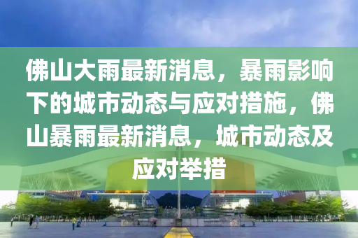 佛山大雨最新消息，暴雨影響下的城市動態(tài)與應對措施，佛山暴雨最新消息，城市動態(tài)及應對舉措