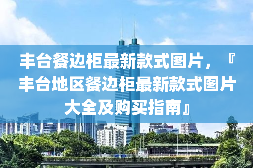 豐臺餐邊柜最新款式圖片，『豐臺地區(qū)餐邊柜最新款式圖片大全及購買指南』