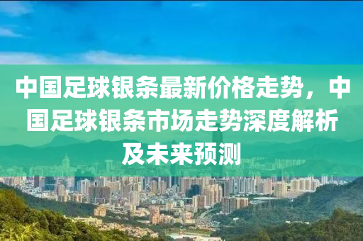 中國足球銀條最新價格走勢，中國足球銀條市場走勢深度解析及未來預測