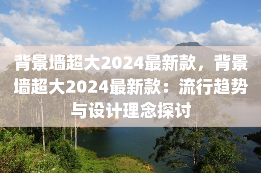 背景墻超大2024最新款，背景墻超大2024最新款：流行趨勢與設(shè)計理念探討