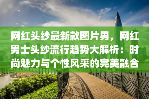 網(wǎng)紅頭紗最新款圖片男，網(wǎng)紅男士頭紗流行趨勢大解析：時尚魅力與個性風(fēng)采的完美融合