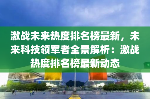 激戰(zhàn)未來(lái)熱度排名榜最新，未來(lái)科技領(lǐng)軍者全景解析：激戰(zhàn)熱度排名榜最新動(dòng)態(tài)