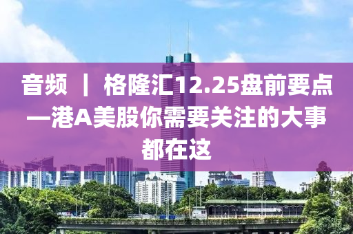 音頻 ｜ 格隆匯12.25盤前要點(diǎn)—港A美股你需要關(guān)注的大事都在這