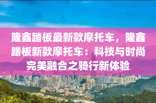 隆鑫踏板最新款摩托車，隆鑫踏板新款摩托車：科技與時尚完美融合之騎行新體驗