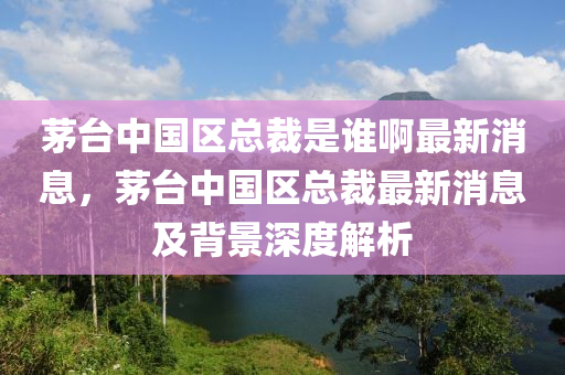 茅臺中國區(qū)總裁是誰啊最新消息，茅臺中國區(qū)總裁最新消息及背景深度解析