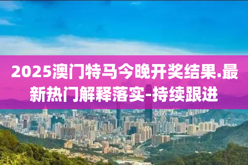 2025澳門特馬今晚開獎(jiǎng)結(jié)果.最新熱門解釋落實(shí)-持續(xù)跟進(jìn)