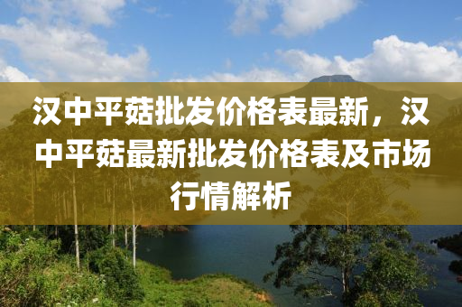 漢中平菇批發(fā)價格表最新，漢中平菇最新批發(fā)價格表及市場行情解析