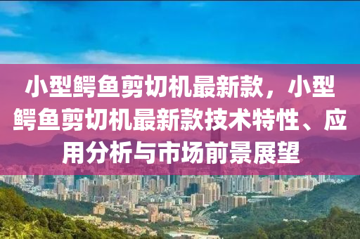 小型鱷魚剪切機最新款，小型鱷魚剪切機最新款技術(shù)特性、應(yīng)用分析與市場前景展望