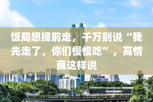 飯局想提前走，千萬別說“我先走了，你們慢慢吃”，高情商這樣說