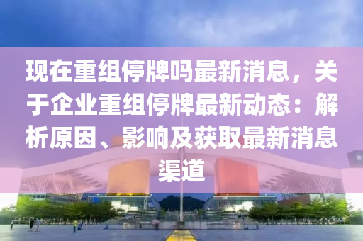 現(xiàn)在重組停牌嗎最新消息，關(guān)于企業(yè)重組停牌最新動態(tài)：解析原因、影響及獲取最新消息渠道