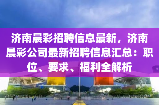 濟南晨彩招聘信息最新，濟南晨彩公司最新招聘信息匯總：職位、要求、福利全解析