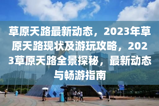 草原天路最新動(dòng)態(tài)，2023年草原天路現(xiàn)狀及游玩攻略，2023草原天路全景探秘，最新動(dòng)態(tài)與暢游指南