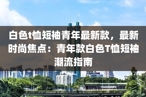 白色t恤短袖青年最新款，最新時尚焦點：青年款白色T恤短袖潮流指南