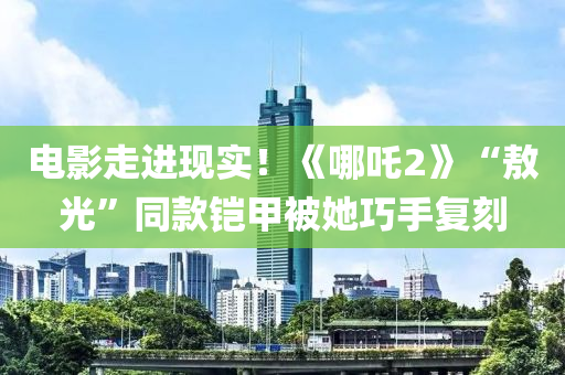 電影走進現實！《哪吒2》“敖光”同款鎧甲被她巧手復刻